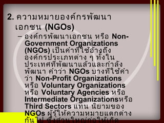 2. ความหมายองค์กรพัฒนา
เอกชน (NGOs)
– องค์กรพัฒนาเอกชน หรือ Non-
Government Organizations
(NGOs) เป็นคำาที่ใช้อ้างถึง
องค์กรประเภทต่าง ๆ ทั้งใน
ประเทศที่พัฒนาแล้วและกำาลัง
พัฒนา คำาว่า NGOs บางทีใช้คำา
ว่า Non-Profit Organizations
หรือ Voluntary Organizations
หรือ Voluntary Agencies หรือ
Intermediate Organizationsหรือ
Third Sectors แทน นิยามของ
NGOs ผู้รุ้ให้ความหมายแตกต่าง
กันไป ซึ่งส่วนใหญ่ก่อให้เกิด
 