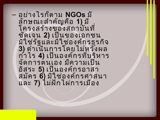 – อย่างไรก็ตาม NGOs มี
ลักษณะสำาคัญคือ 1) มี
โครงสร้างของสถาบันที่
ชัดเจน 2) เป็นของเอกชน
มิใช่รัฐและมิใช่องค์กรธุรกิจ
3) ดำาเนินการโดยไม่หวังผล
กำาไร 4) เป็นองค์กรที่บริหาร
จัดการตนเอง มีความเป็น
อิสระ 5) เป็นองค์กรอาสา
สมัคร 6) มิใช่องค์กรศาสนา
และ 7) ไม่ฝักไผ่การเมือง
 