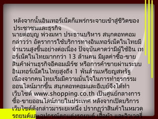 หลังจากนั้นอินเทอร์เน็ตก็แพร่กระจายเข้าสู่ชีวิตของ
ประชาชนและธุรกิจ
นายต่อบุญ พ่วงมหา ประธานบริหาร สนุกดอทคอม
กล่าวว่า อัตราการใช้บริการทางอินเทอร์เน็ตในไทยมี
จำานวนสูงขึ้นอย่างต่อเนื่อง ปัจจุบันคาดว่ามีผู้ใช้อิน เท
อร์เน็ตในไทยมากกว่า 13 ล้านคน มีมูลค่าซื้อ-ขาย
สินค้าผ่านธุรกิจอีคอมเมิร์ซ หรือการค้าขายผ่านระบบ
อินเทอร์เน็ตในไทยสูงถึง 1 พันล้านเหรียญสหรัฐ
เนื่องจากคนไทยเริ่มมีความมั่นใจในการทำาธุรกรรม
ออนไลน์มากขึ้น สนุกดอทคอมและอีเบย์จึงได้ทำา
เว็บไซต์ www.shopping.co.th เป็นศูนย์กลางการ
ซื้อ-ขายออนไลน์ภายในประเทศ หลังจากเปิดบริการ
เว็บไซต์ดังกล่าวมาระยะหนึ่ง ปรากฏว่าสินค้าในหมวด
รถยนต์และอุปกรณ์ตกแต่งรถยนต์ เสื้อผ้า และจิวเวลรี่
 