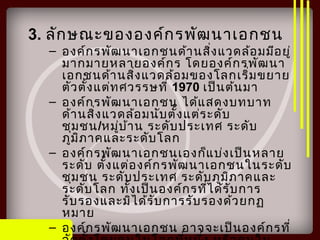 3. ลักษณะขององค์กรพัฒนาเอกชน
– องค์กรพัฒนาเอกชนด้านสิ่งแวดล้อมมีอยู่
มากมายหลายองค์กร โดยองค์กรพัฒนา
เอกชนด้านสิ่งแวดล้อมของโลกเริ่มขยาย
ตัวตั้งแต่ทศวรรษที่ 1970 เป็นต้นมา
– องค์กรพัฒนาเอกชน ได้แสดงบทบาท
ด้านสิ่งแวดล้อมนับตั้งแต่ระดับ
ชุมชน/หมู่บ้าน ระดับประเทศ ระดับ
ภูมิภาคและระดับโลก
– องค์กรพัฒนาเอกชนเองก็แบ่งเป็นหลาย
ระดับ ตั้งแต่องค์กรพัฒนาเอกชนในระดับ
ชุมชน ระดับประเทศ ระดับภูมิภาคและ
ระดับโลก ทั้งเป็นองค์กรที่ได้รับการ
รับรองและมิได้รับการรับรองด้วยกฏ
หมาย
– องค์กรพัฒนาเอกชน อาจจะเป็นองค์กรที่
 