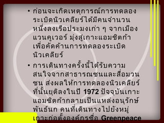 • ก่อนจะเกิดเหตุการณ์การทดลอง
ระเบิดนิวเคลียร์ได้มีคนจำานวน
หนึ่งลงเรือประมงเก่า ๆ จากเมือง
แวนคูเวอร์ มุ่งสู่เกาะแอมชิตก้า
เพื่อคัดค้านการทดลองระเบิด
นิวเคลียร์
• การเดินทางครั้งนี้ได้รับความ
สนใจจากสาธารณชนและสื่อมวน
ชน ส่งผลให้การทดลองนิวเคลียร์
ที่นั้นยุติลงในปี 1972 ปัจจุบันเกาะ
แอมชิตก้ากลายเป็นแหล่งอนุรักษ์
พันธ์นก คนที่เดินทางไปยังหมู่
เกาะก่อตั้งองค์กรชื่อ Greenpeace
 