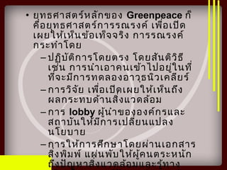 • ยุทธศาสตร์หลักของ Greenpeace ก็
คือยุทธศาสตร์การรณรงค์ เพื่อเปิด
เผยให้เห็นข้อเท็จจริง การรณรงค์
กระทำาโดย
– ปฏิบัติการโดยตรง โดยสันติวิธี
เช่น การนำาเอาคนเข้าไปอยู่ในที่
ที่จะมีการทดลองอาวุธนิวเคลียร์
– การวิจัย เพื่อเปิดเผยให้เห็นถึง
ผลกระทบด้านสิ่งแวดล้อม
– การ lobby ผู้นำาขององค์กรและ
สถาบันให้มีการเปลี่ยนแปลง
นโยบาย
– การให้การศึกษาโดยผ่านเอกสาร
สิ่งพิมพ์ แผ่นพับให้ผู้คนตระหนัก
ถึงปัญหาสิ่งแวดล้อมและรู้ทาง
 