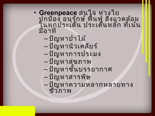 • Greenpeace สนใจ ห่วงใย
ปกป้อง อนุรักษ์ ฟื้นฟู สิ่งแวดล้อม
ในทุกประเด็น ประเด็นหลัก ที่เน้น
มีอาทิ
– ปัญหาป่าไม้
– ปัญหานิวเคลียร์
– ปัญหาการประมง
– ปัญหาสุขภาพ
– ปัญหาชั้นบรรยากาศ
– ปัญหาสารพิษ
– ปัญหาความหลากหลายทาง
ชีวภาพ
 