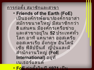การก่อตั้ง สมาชิกและสาขา
• Friends of the Earth (FoE)
เป็นองค์กรพัฒนา/องค์กรอาสา
สมักรขนาดใหญ่ มีสมาชิกกว่า
8 แสนคน มีองค์กรเครือข่าย
และสาขาอยู่ใน 52 ประเทศทั่ว
โลก อาทิ แคนาดา ออสเตรีย
ออสเตรเรีย อังกฤษ อินโดนี
เชีย ฟิลิปปินส์ ญี่ปุ่นและมี
สำานักงานใหญ่ (FoE
International) อยู่ที่
เนเธอร์แลนด์
• FoE ก่อตั้งในปี 1971 เป็น
 
