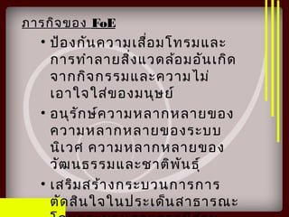 ภารกิจของ FoE
• ป้องกันความเสื่อมโทรมและ
การทำาลายสิ่งแวดล้อมอันเกิด
จากกิจกรรมและความไม่
เอาใจใส่ของมนุษย์
• อนุรักษ์ความหลากหลายของ
ความหลากหลายของระบบ
นิเวศ ความหลากหลายของ
วัฒนธรรมและชาติพันธุ์
• เสริมสร้างกระบวนการการ
ตัดสินใจในประเด็นสาธารณะ
 
