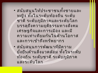 • สนับสนุนให้ประชาชนทั้งชายและ
หญิง ทั้งในระดับท้องถิ่น ระดับ
ชาติ ระดับภูมิภาคและระดับโลก
บรรลุถึงความยุติธรรมทางสังคม
เศรษฐกิจและการเมือง และมี
ความเท่าเทียมกันในด้านโอกาส
และการเข้าถึงทรัพยากร
• สนับสนุนการพัฒนาที่มีความ
ยั่งยืนด้านสิ่งแวดล้อม ทั้งในระดับ
ท้องถิ่น ระดับชาติ ระดับภูมิภาค
และระดับโลก
 