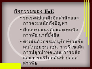 กิจกรรมของ FoE
• รณรงค์ปลูกฝังจิตสำานึกและ
การตระหนักถึงปัญหา
• ฝึกอบรมแนวคิดและเทคนิค
การพัฒนาที่ยั่งยืน
• ดำาเนินกิจกรรมอนุรักษ์ร่วมกับ
คนในชุมชน เช่น การรีไชเคิล
การปลูกป่าทดแทน การผลิต
และการบริโภคสินค้าปลอด
สารพิษ
 