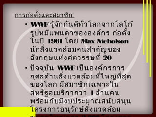 การก่อตั้งและสมาชิก
• WWF รู้จักกันดีทั่วโลกจากโลโก้
รูปหมีแพนดาขององค์กร ก่อตั้ง
ในปี 1961 โดย Max Nicholson
นักสิ่งแวดล้อมคนสำาคัญของ
อังกฤษแห่งศตวรรษที่ 20
• ปัจจุบัน WWF เป็นองค์กรการ
กุศลด้านสิ่งแวดล้อมที่ใหญ่ที่สุด
ของโลก มีสมาชิกเฉพาะใน
สหรัฐอเมริกากว่า 1 ล้านคน
พร้อมกับมีงบประมาณสนับสนุน
โครงการอนุรักษ์สิ่งแวดล้อม
 