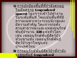 1) การปกป้องพื้นที่ที่กำาลังตกอยู่
ในอันตราย (engendered
spaces) โดยการเข้าไปทำางาน
ในระดับพื้นที่ โดยเน้นพื้นที่ที่มี
ความเฉพาะทางระบบนิเวศและ
มีความสำาคัญ โดยการก่อตั้ง
สวนสาธารณะและแหล่งอนุรักษ์
พันธุ์จำานวน 450 แห่งทั่วโลก
เช่น เขตอนุรักษ์พันธุ์สัตว์ป่า
ห้วยขาแข้ง เขตอนุรักษ์พันธุ์
สัตว์ป่าเขาใหญ่แห่ง
ประเทศไทย
2) การอนุรักษ์พันธุ์สัตว์ป่าที่กำาลัง
จะสูญพันธุ์ (engendered
 