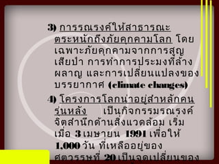 3) การรณรงค์ให้สาธารณะ
ตระหนักถึงภัยคุกคามโลก โดย
เฉพาะภัยคุกคามจากการสูญ
เสียป่า การทำาการประมงที่ล้าง
ผลาญ และการเปลี่ยนแปลงของ
บรรยากาศ (climate changes)
4) โครงการโลกน่าอยู่สำาหลักคน
รุ่นหลัง เป็นกิจกรรมรณรงค์
จิตสำานึกด้านสิ่งแวดล้อม เริ่ม
เมื่อ 3 เมษายน 1991 เพื่อให้
1,000 วัน ที่เหลืออยู่ของ
ศตวรรษที่ 20 เป็นจุดเปลี่ยนของ
 
