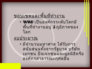 ขอบเขตและพื้นที่ทำางาน
• WWF เป็นองค์กรระดับโลกมี
พื้นที่ทำางานอยู่ 5 ภูมิภาคของ
โลก
งบประมาณ
• มีจำานวนมหาศาล ได้รับการ
สนับสนุนทั้งจากรัฐบาล บริษัท
เอกชน ปัจเจกชนและมูลนิธิหรือ
องค์กรสาธารณะกุศลอื่น
 