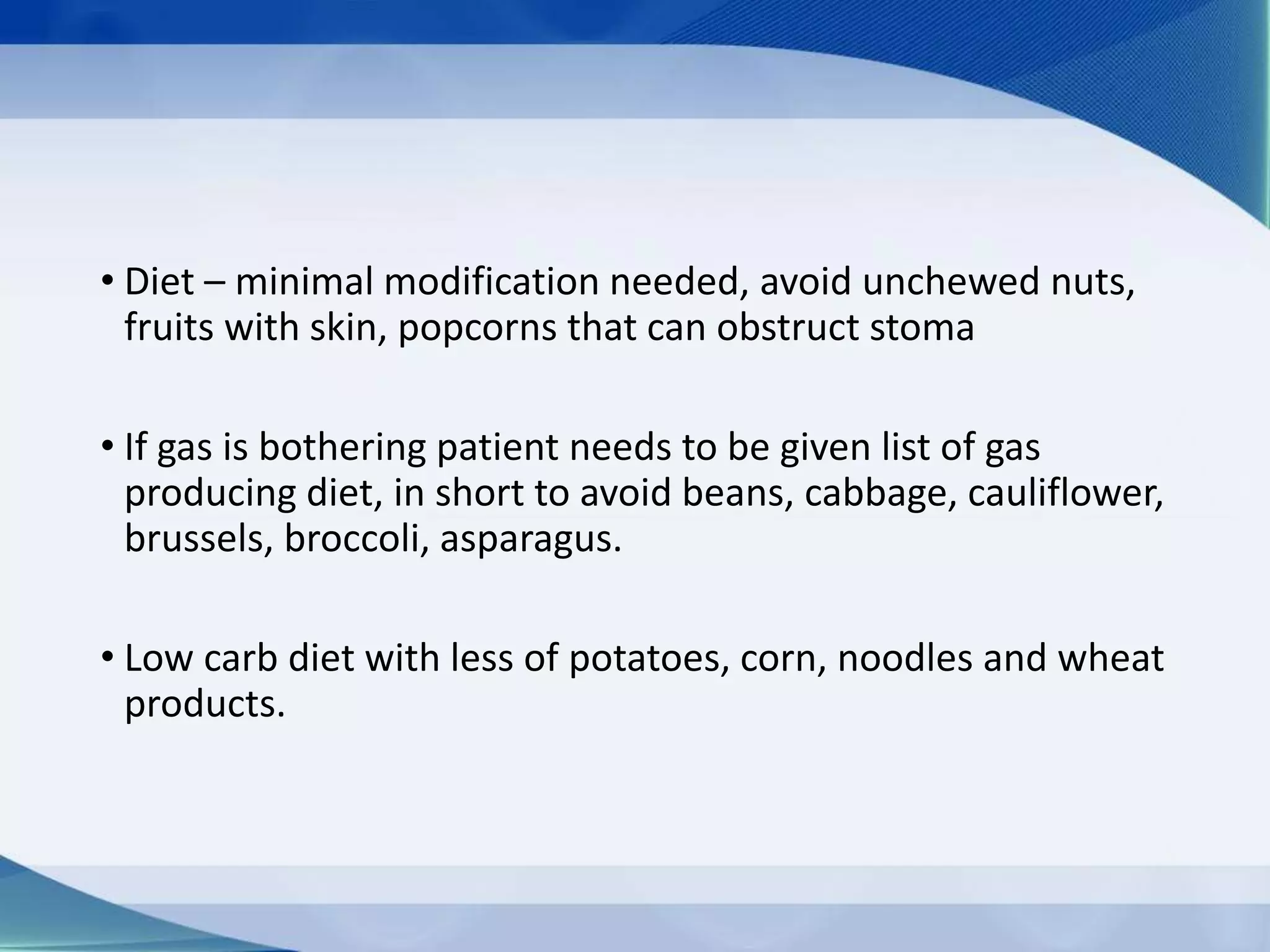 • Diet – minimal modification needed, avoid unchewed nuts,
fruits with skin, popcorns that can obstruct stoma
• If gas is bothering patient needs to be given list of gas
producing diet, in short to avoid beans, cabbage, cauliflower,
brussels, broccoli, asparagus.
• Low carb diet with less of potatoes, corn, noodles and wheat
products.
 