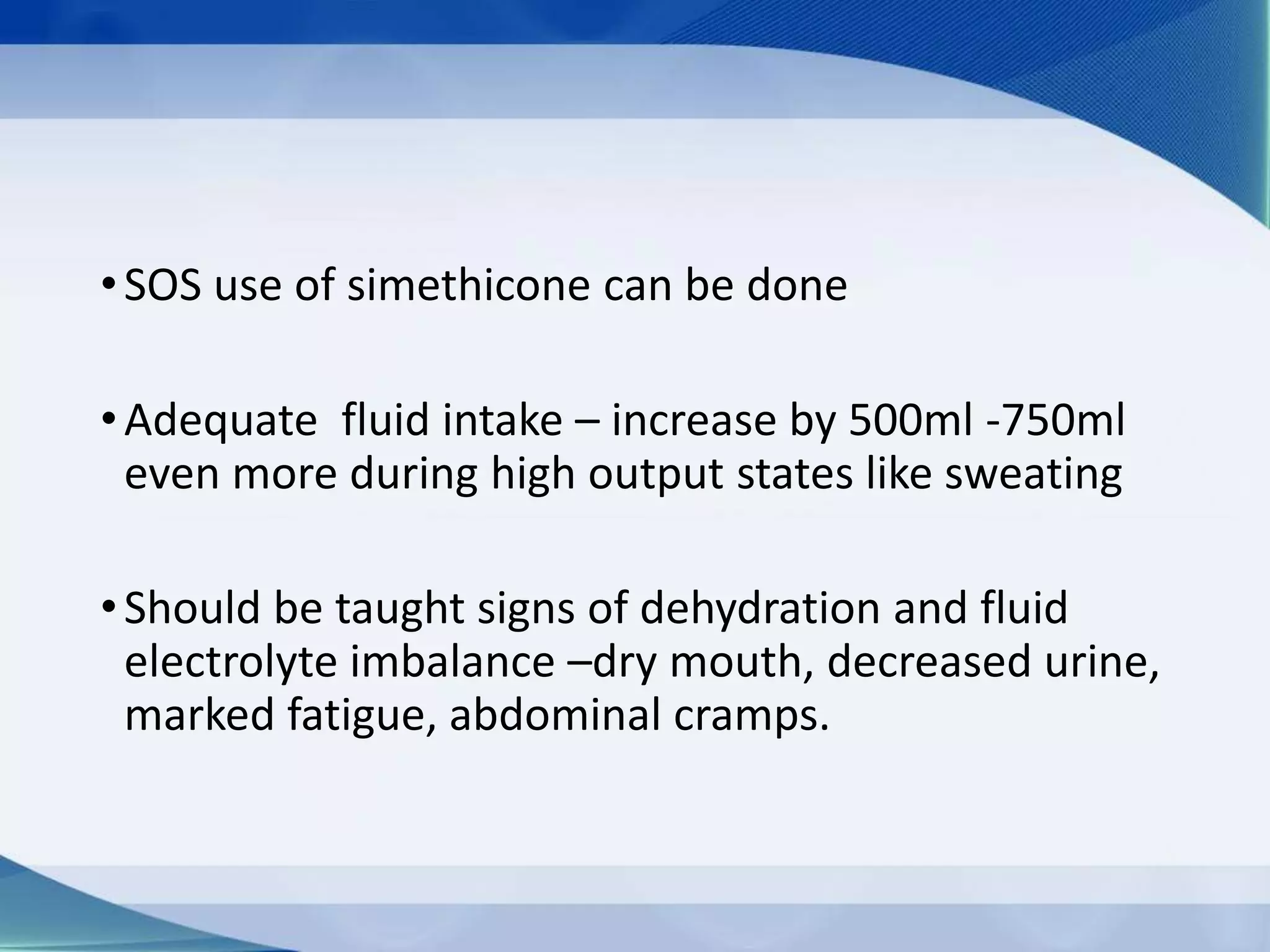 •SOS use of simethicone can be done
•Adequate fluid intake – increase by 500ml -750ml
even more during high output states like sweating
•Should be taught signs of dehydration and fluid
electrolyte imbalance –dry mouth, decreased urine,
marked fatigue, abdominal cramps.
 