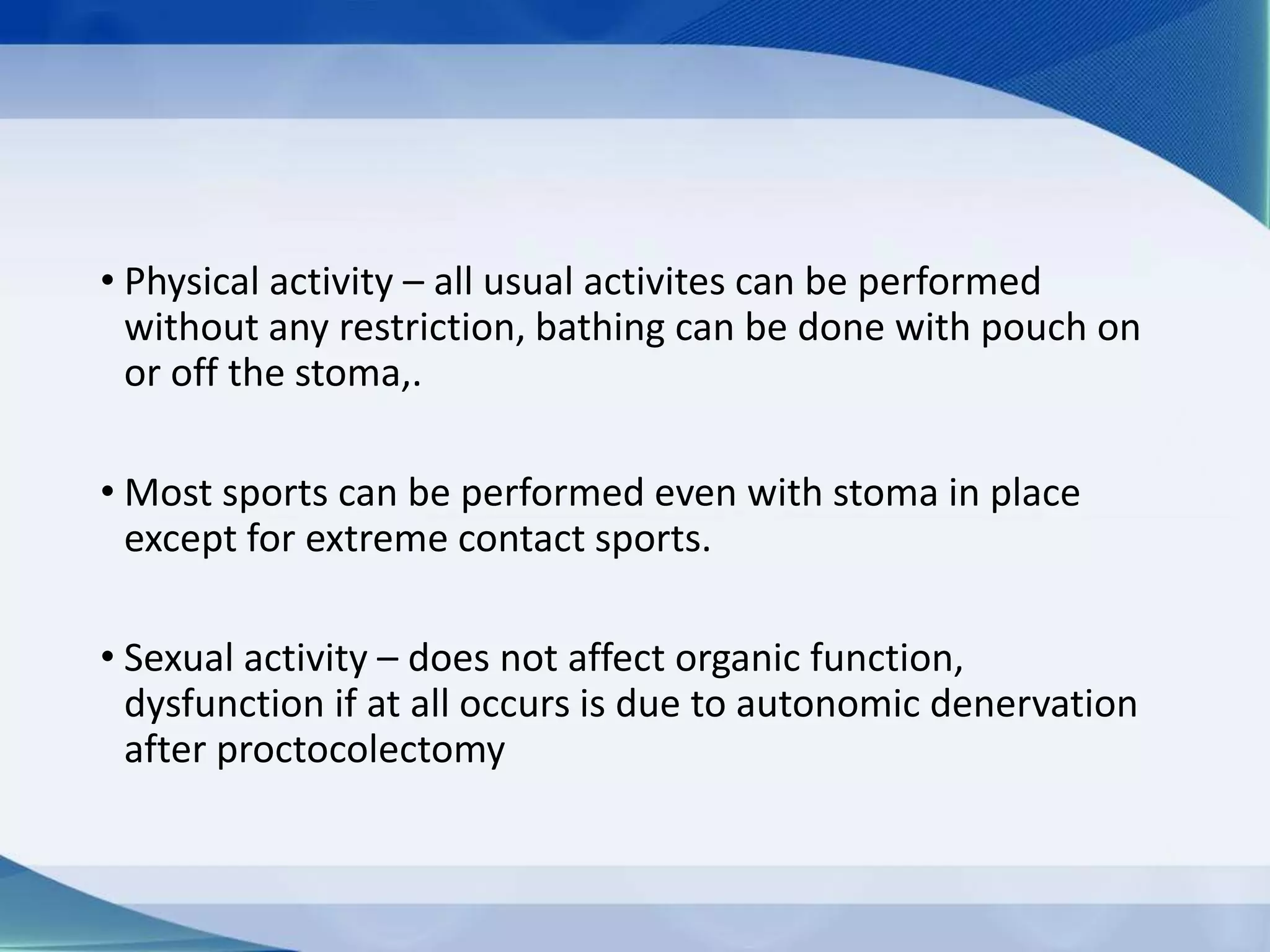 • Physical activity – all usual activites can be performed
without any restriction, bathing can be done with pouch on
or off the stoma,.
• Most sports can be performed even with stoma in place
except for extreme contact sports.
• Sexual activity – does not affect organic function,
dysfunction if at all occurs is due to autonomic denervation
after proctocolectomy
 