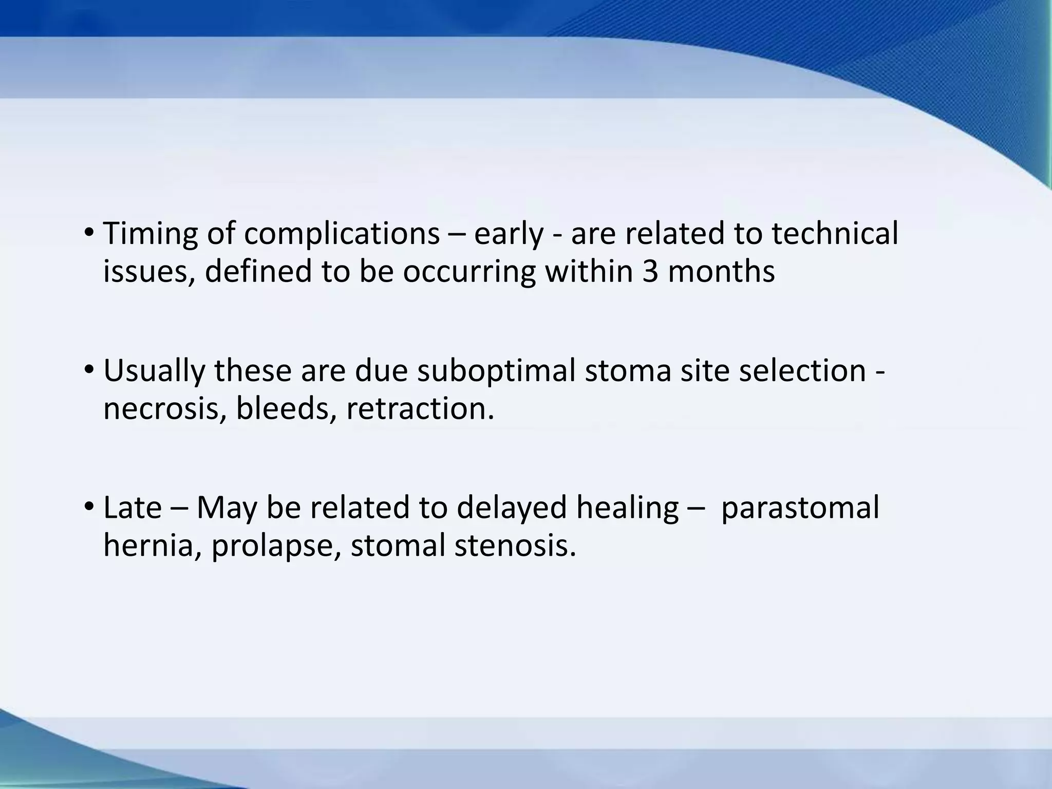 • Timing of complications – early - are related to technical
issues, defined to be occurring within 3 months
• Usually these are due suboptimal stoma site selection -
necrosis, bleeds, retraction.
• Late – May be related to delayed healing – parastomal
hernia, prolapse, stomal stenosis.
 