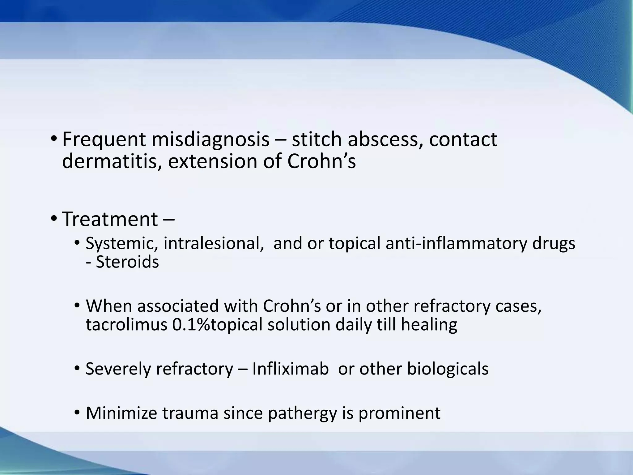 • Frequent misdiagnosis – stitch abscess, contact
dermatitis, extension of Crohn’s
• Treatment –
• Systemic, intralesional, and or topical anti-inflammatory drugs
- Steroids
• When associated with Crohn’s or in other refractory cases,
tacrolimus 0.1%topical solution daily till healing
• Severely refractory – Infliximab or other biologicals
• Minimize trauma since pathergy is prominent
 