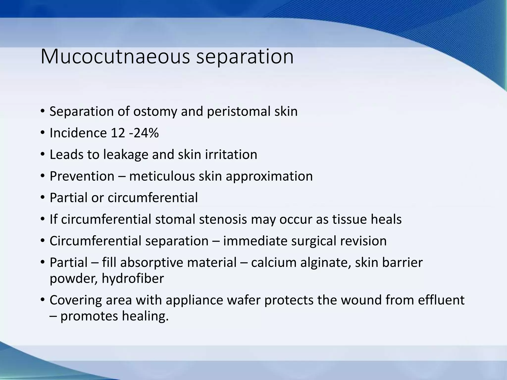 Mucocutnaeous separation
• Separation of ostomy and peristomal skin
• Incidence 12 -24%
• Leads to leakage and skin irritation
• Prevention – meticulous skin approximation
• Partial or circumferential
• If circumferential stomal stenosis may occur as tissue heals
• Circumferential separation – immediate surgical revision
• Partial – fill absorptive material – calcium alginate, skin barrier
powder, hydrofiber
• Covering area with appliance wafer protects the wound from effluent
– promotes healing.
 