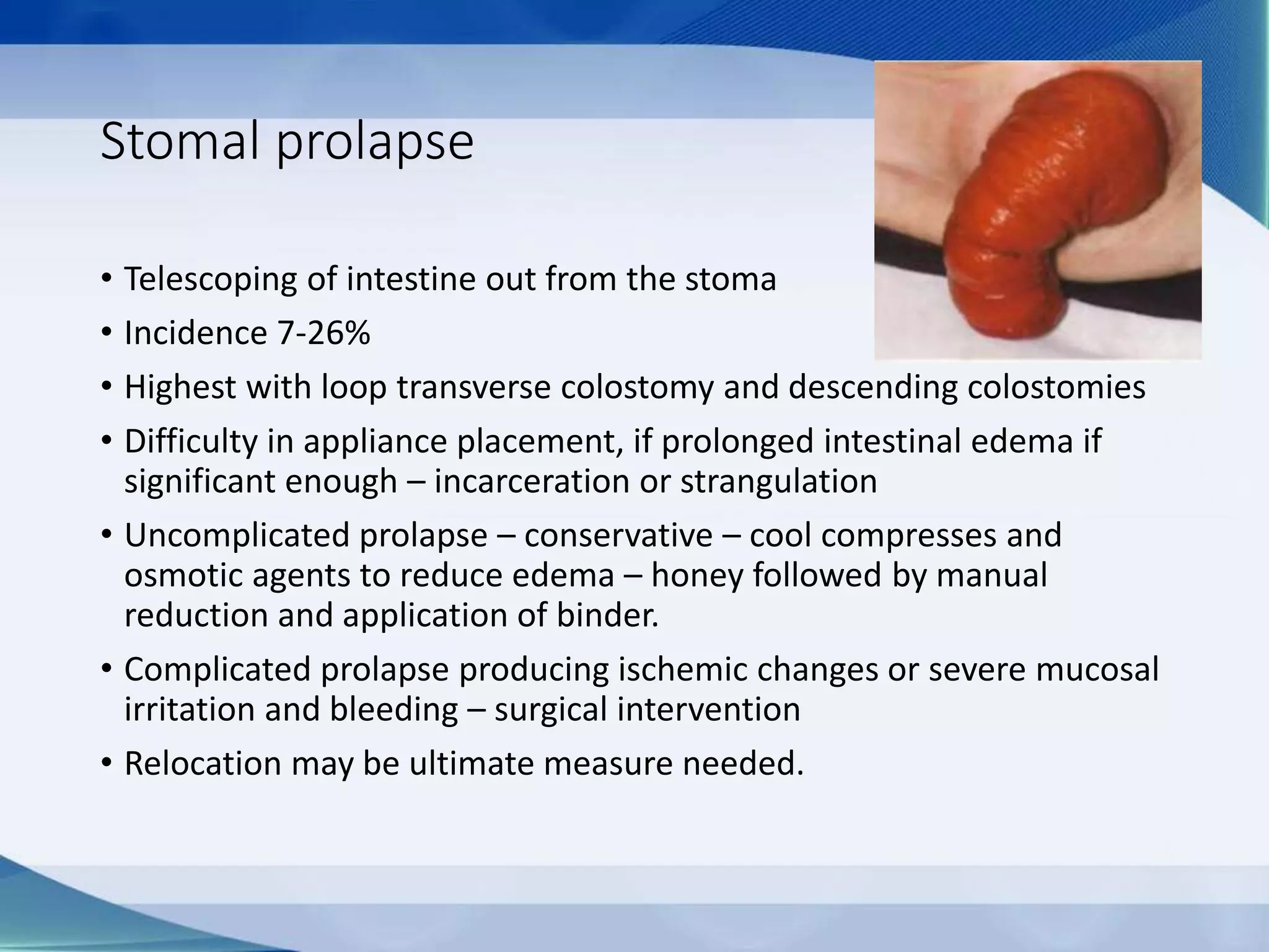Stomal prolapse
• Telescoping of intestine out from the stoma
• Incidence 7-26%
• Highest with loop transverse colostomy and descending colostomies
• Difficulty in appliance placement, if prolonged intestinal edema if
significant enough – incarceration or strangulation
• Uncomplicated prolapse – conservative – cool compresses and
osmotic agents to reduce edema – honey followed by manual
reduction and application of binder.
• Complicated prolapse producing ischemic changes or severe mucosal
irritation and bleeding – surgical intervention
• Relocation may be ultimate measure needed.
 