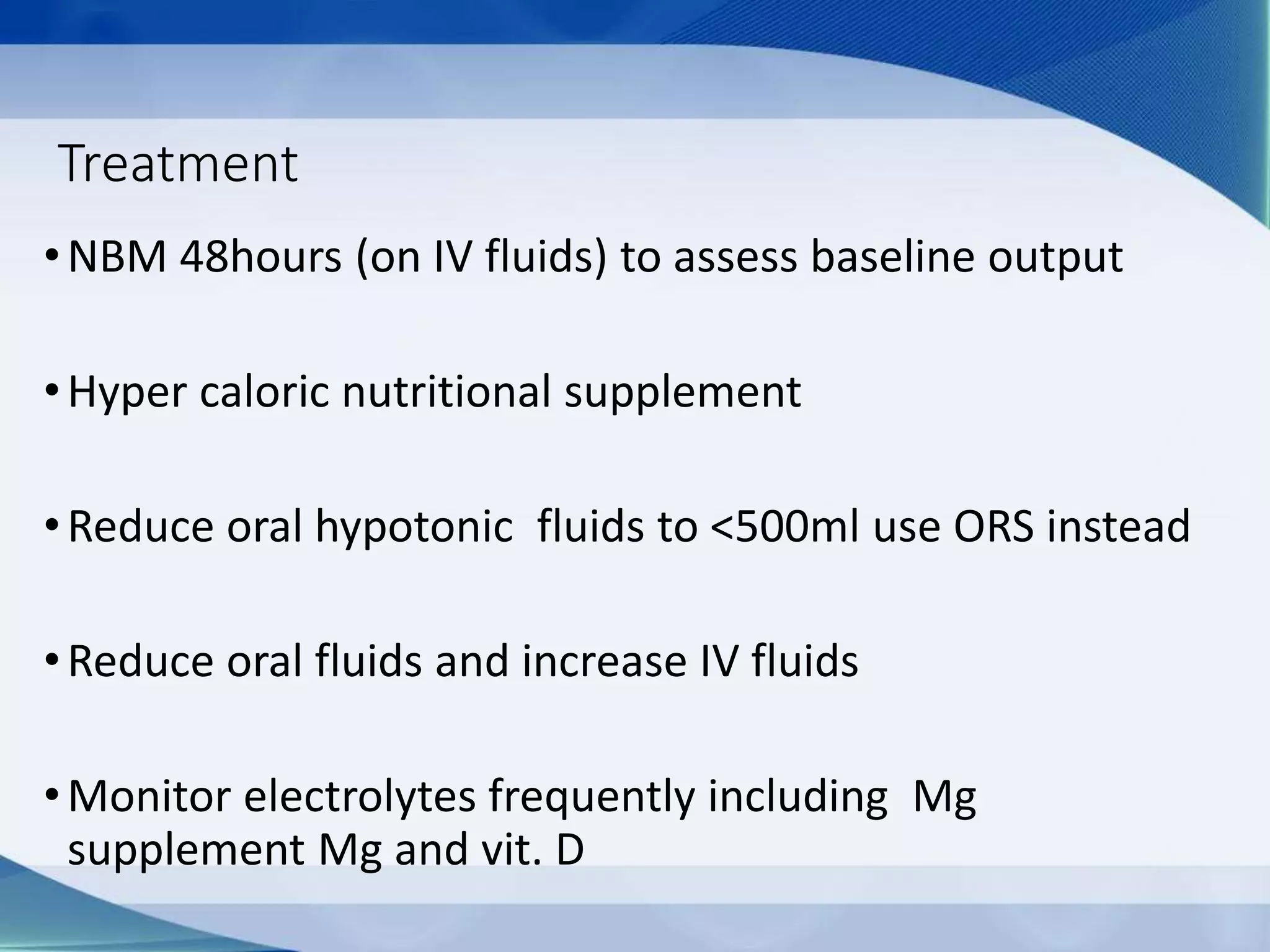 Treatment
•NBM 48hours (on IV fluids) to assess baseline output
•Hyper caloric nutritional supplement
•Reduce oral hypotonic fluids to <500ml use ORS instead
•Reduce oral fluids and increase IV fluids
•Monitor electrolytes frequently including Mg
supplement Mg and vit. D
 
