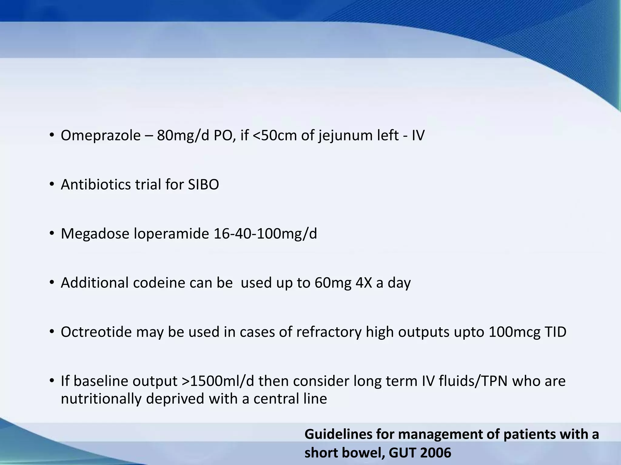 • Omeprazole – 80mg/d PO, if <50cm of jejunum left - IV
• Antibiotics trial for SIBO
• Megadose loperamide 16-40-100mg/d
• Additional codeine can be used up to 60mg 4X a day
• Octreotide may be used in cases of refractory high outputs upto 100mcg TID
• If baseline output >1500ml/d then consider long term IV fluids/TPN who are
nutritionally deprived with a central line
Guidelines for management of patients with a
short bowel, GUT 2006
 