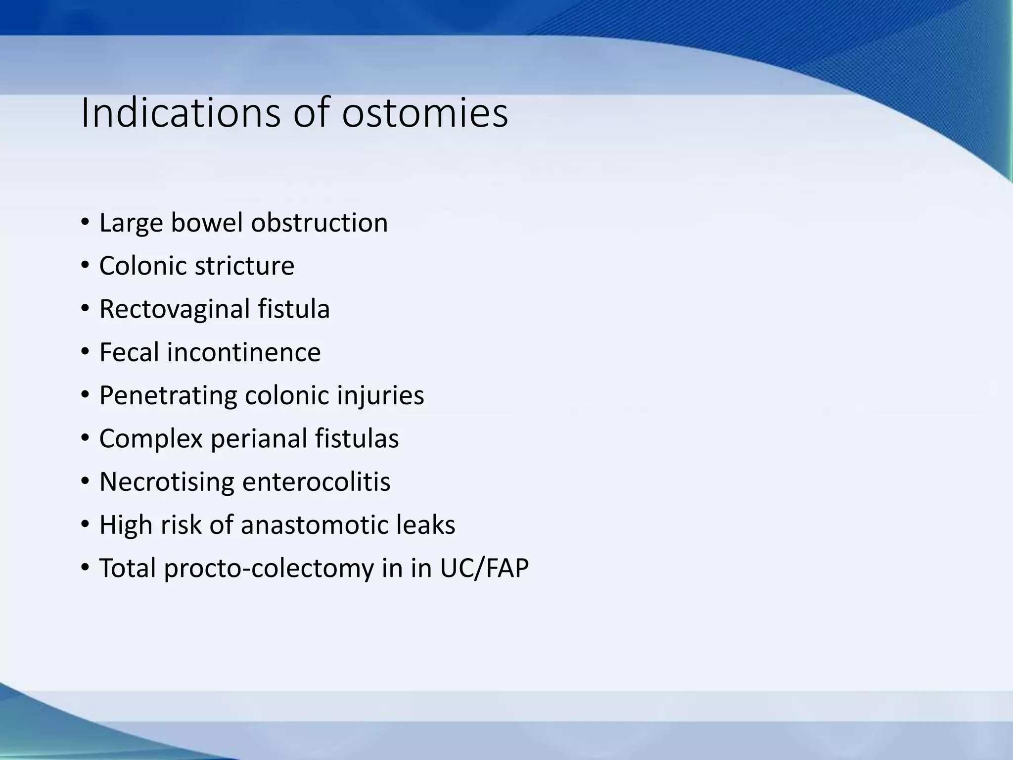 Indications of ostomies
• Large bowel obstruction
• Colonic stricture
• Rectovaginal fistula
• Fecal incontinence
• Penetrating colonic injuries
• Complex perianal fistulas
• Necrotising enterocolitis
• High risk of anastomotic leaks
• Total procto-colectomy in in UC/FAP
 