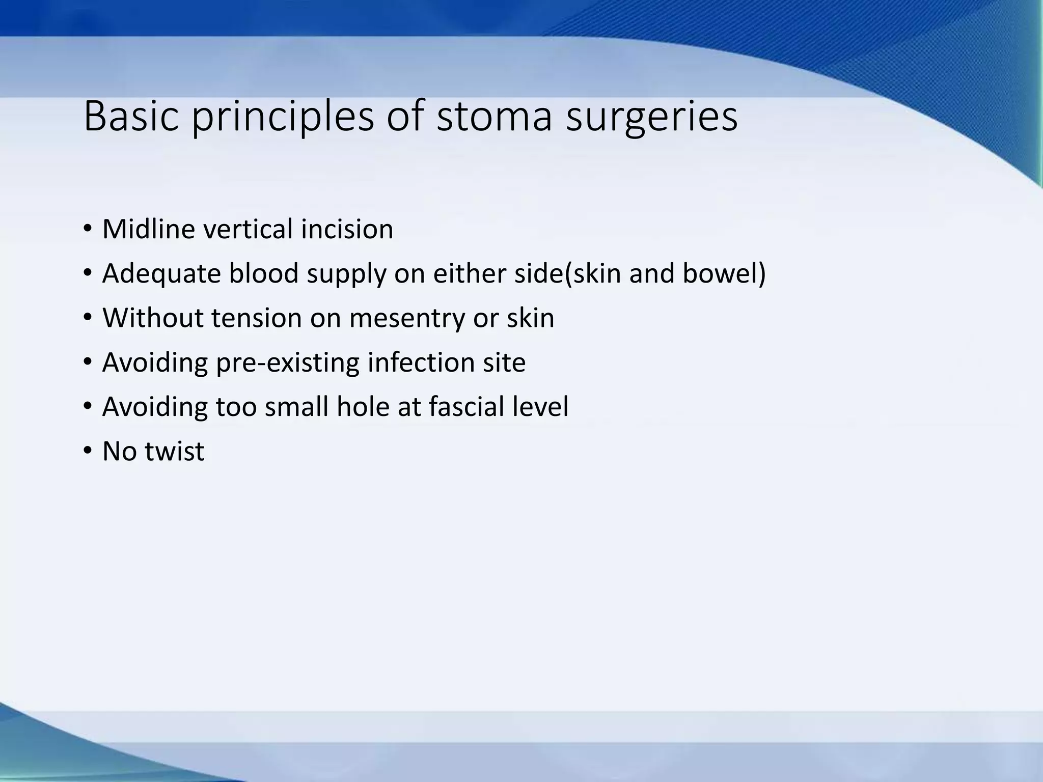 Basic principles of stoma surgeries
• Midline vertical incision
• Adequate blood supply on either side(skin and bowel)
• Without tension on mesentry or skin
• Avoiding pre-existing infection site
• Avoiding too small hole at fascial level
• No twist
 