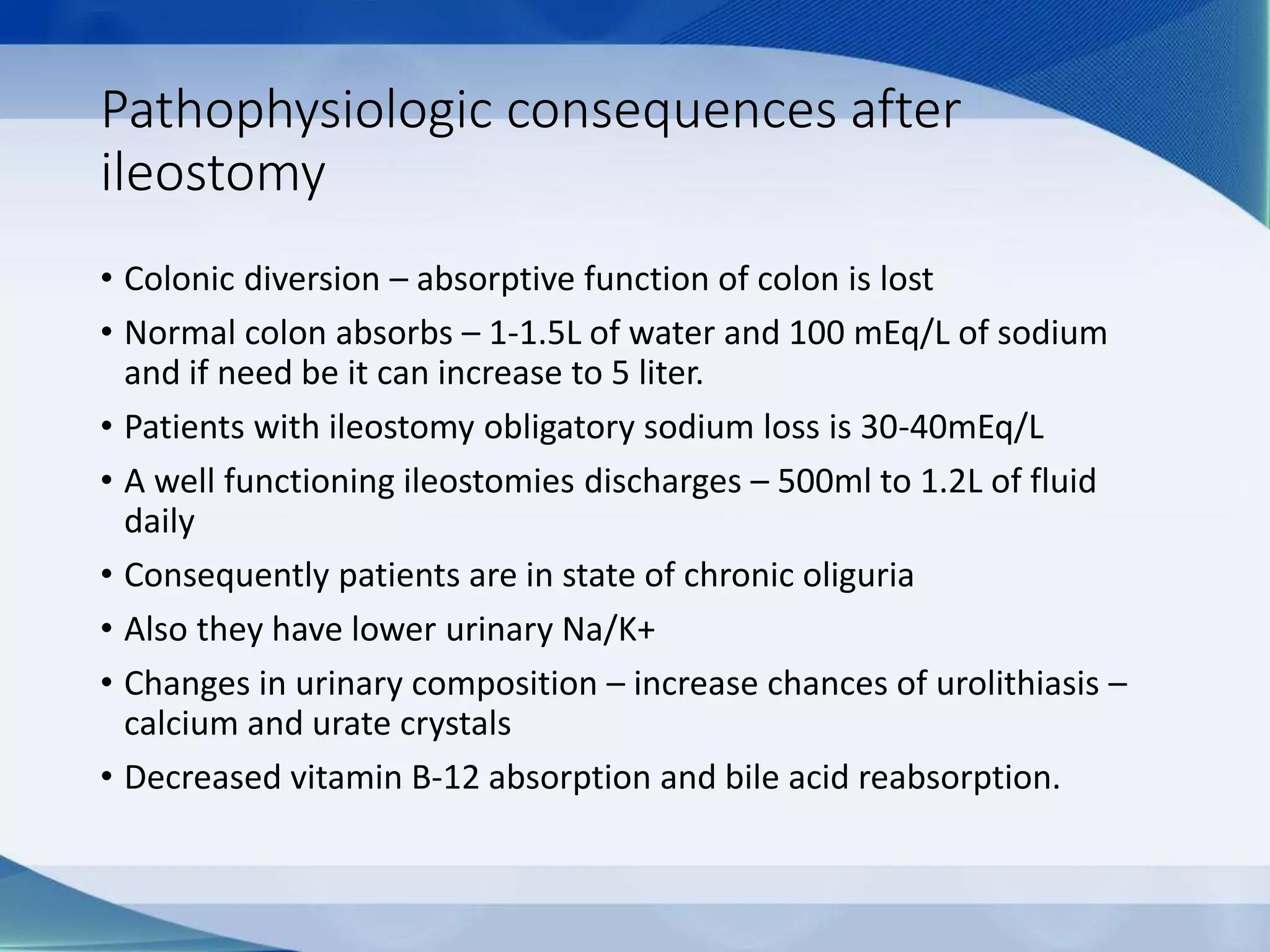 Pathophysiologic consequences after
ileostomy
• Colonic diversion – absorptive function of colon is lost
• Normal colon absorbs – 1-1.5L of water and 100 mEq/L of sodium
and if need be it can increase to 5 liter.
• Patients with ileostomy obligatory sodium loss is 30-40mEq/L
• A well functioning ileostomies discharges – 500ml to 1.2L of fluid
daily
• Consequently patients are in state of chronic oliguria
• Also they have lower urinary Na/K+
• Changes in urinary composition – increase chances of urolithiasis –
calcium and urate crystals
• Decreased vitamin B-12 absorption and bile acid reabsorption.
 