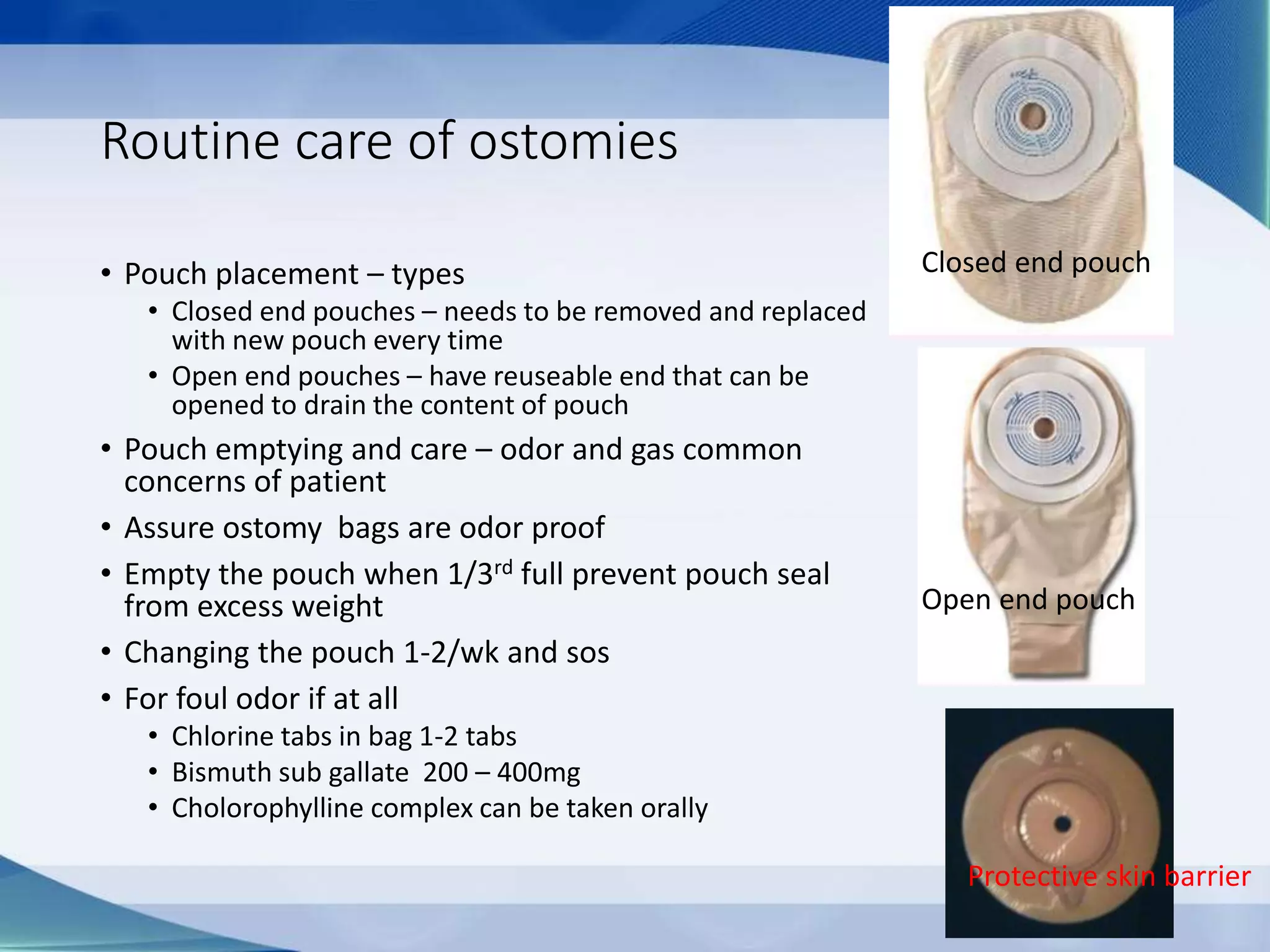 Routine care of ostomies
• Pouch placement – types
• Closed end pouches – needs to be removed and replaced
with new pouch every time
• Open end pouches – have reuseable end that can be
opened to drain the content of pouch
• Pouch emptying and care – odor and gas common
concerns of patient
• Assure ostomy bags are odor proof
• Empty the pouch when 1/3rd full prevent pouch seal
from excess weight
• Changing the pouch 1-2/wk and sos
• For foul odor if at all
• Chlorine tabs in bag 1-2 tabs
• Bismuth sub gallate 200 – 400mg
• Cholorophylline complex can be taken orally
Closed end pouch
Open end pouch
Protective skin barrier
 