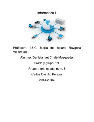 Informática I. 
Profesora: I.S.C. María del rosario Raygoza 
Velázquez. 
Alumna: Daniela Ivet Chalé Mosqueda. 
Grado y grupo: 1°E 
Preparatoria estatal núm. 8 
Carlos Castillo Peraza. 
2014-2015. 
 