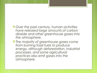  Over the past century, human activities
have released large amounts of carbon
dioxide and other greenhouse gases into
the atmosphere.
 The majority of greenhouse gases come
from burning fossil fuels to produce
energy, although deforestation, industrial
processes, and some agricultural
practices also emit gases into the
atmosphere.
 