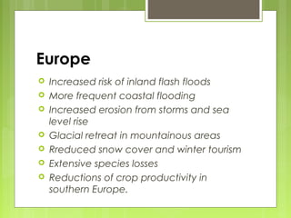 Europe
 Increased risk of inland flash floods
 More frequent coastal flooding
 Increased erosion from storms and sea
level rise
 Glacial retreat in mountainous areas
 Rreduced snow cover and winter tourism
 Extensive species losses
 Reductions of crop productivity in
southern Europe.
 