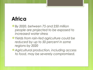 Africa
 By 2020, between 75 and 250 million
people are projected to be exposed to
increased water stress
 Yields from rain-fed agriculture could be
reduced by up to 50 percent in some
regions by 2020
 Agricultural production, including access
to food, may be severely compromised.
 
