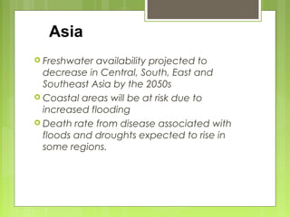  Freshwater availability projected to
decrease in Central, South, East and
Southeast Asia by the 2050s
 Coastal areas will be at risk due to
increased flooding
 Death rate from disease associated with
floods and droughts expected to rise in
some regions.
Asia
 