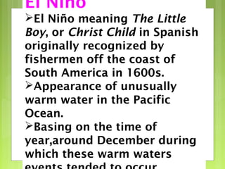 El Niño
El Niño meaning The Little
Boy, or Christ Child in Spanish
originally recognized by
fishermen off the coast of
South America in 1600s.
Appearance of unusually
warm water in the Pacific
Ocean.
Basing on the time of
year,around December during
which these warm waters
 