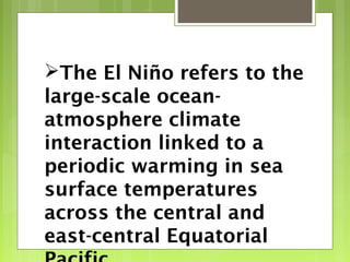 The El Niño refers to the
large-scale ocean-
atmosphere climate
interaction linked to a
periodic warming in sea
surface temperatures
across the central and
east-central Equatorial
 