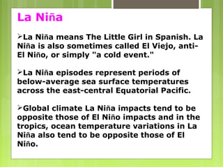 La Niña
La Niña means The Little Girl in Spanish. La
Niña is also sometimes called El Viejo, anti-
El Niño, or simply "a cold event."
La Niña episodes represent periods of
below-average sea surface temperatures
across the east-central Equatorial Pacific.
Global climate La Niña impacts tend to be
opposite those of El Niño impacts and in the
tropics, ocean temperature variations in La
Niña also tend to be opposite those of El
Niño.
 