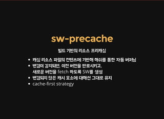 sw-precache
빌드 기반의 리소스 프리캐싱
캐싱 리소스 파일의 컨텐츠에 기반해 해쉬를 통한 자동 버저닝
변경이 감지되면, 이전 버전을 만료시키고,
새로운 버전을 fetch 하도록 SW를 생성
변경되지 않은 캐시 요소에 대해선 그대로 유지
cache- rst strategy
 