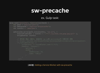 sw-precache
ex. Gulp task:
gulp.task('precache', function(callback) { 
    var path = require('path'); 
    var swPrecache = require('sw­precache'); 
    var rootDir = 'demo/pwa'; 
    swPrecache.write(path.join(rootDir, 'sw.js'), { 
        staticFileGlobs: [ rootDir + '/**/*.{js,html,css,png,jpg,gif}' ], 
        stripPrefix: rootDir 
        // 런타임 캐싱 사용시, 생성되는 sw.js에 sw­toolbox가 자동으로 포함 
        // https://github.com/GoogleChrome/sw­precache#runtimecaching­arrayobject 
        /*,runtimeCaching: [{ 
             urlPattern: /.cloudflare.com/(.*)/i, 
             handler: 'fastest', 
                 options: { 
                 cache: { 
                     maxEntries: 10, 
                     name: 'cdnjs' 
                 } 
             } 
         }]*/ 
    }, callback); 
[코드랩]: Adding a Service Worker with sw-precache
 