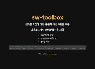 sw-toolbox
런타임 요청에 대한 공통의 캐싱 패턴을 제공
다음의 3가지 패턴(전략*)을 제공
cacheFirst
networkFirst
fastest
// URL 패턴에 매칭되는 리소스에 대한 캐싱 전략을 지정 
toolbox.router.get("/images", toolbox.[ cacheFirst | networkFirst | fastest ], options);
*The o޵ine cookbook
 