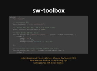 sw-toolbox
(global => { 
    'use strict'; 
    // sw­tookbox 로딩 
    importScripts('./js/sw­toolbox.js'); 
    // 디버깅을 위한 로깅 옵션 (개발자 도구 콘솔에 로깅됨) 
    global.toolbox.options.debug = true; 
    // 이미지 폴더로 요청되는 리소스 
    toolbox.router.get('/demo/pwa/img/(.*)', global.toolbox.cacheFirst, { 
        cache: { 
            name: 'img', 
            maxEntries: 10, 
            maxAgeSeconds: 60*60*24 // 1일간 유효 
        } 
    }); 
    // cloudflare.com (cdnjs.com)에서 요청되는 모든 리소스 
    toolbox.router.get('/(.*)', global.toolbox.cacheFirst, { 
        cache: { 
            name: 'cdnjs', 
Instant Loading with Service Workers (Chrome Dev Summit 2015)
Service Worker Toolbox, Totally Tooling Tips
Getting started with the sw-toolbox
 