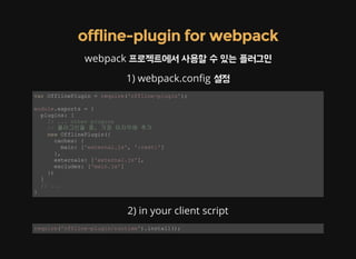 offline-plugin for webpack
webpack 프로젝트에서 사용할 수 있는 플러그인
1) webpack.con g 설정
var OfflinePlugin = require('offline­plugin'); 
module.exports = { 
  plugins: [ 
    // ... other plugins 
    // 플러그인들 중, 가장 마지막에 추가 
    new OfflinePlugin({ 
      caches: { 
        main: ['external.js', ':rest:'] 
      }, 
      externals: ['external.js'], 
      excludes: ['main.js'] 
    }) 
  ] 
  // ... 
} 
2) in your client script
require('offline­plugin/runtime').install(); 
 