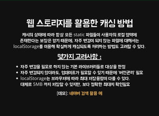 웹 스토리지를 활용한 캐싱 방법
캐시의 상태에 따라 항상 모든 static 파일들이 사용자의 로컬 영역에
존재한다는 보장은 없기 때문에, 자주 변경이 되지 않는 파일에 대해서는
localStorage를 이용해 확실하게 캐싱되도록 처리하는 방법도 고려할 수 있다.
몇가지 고려사항 :
자주 변경을 필요로 하지 않는 기본 라이브러리들로 대상을 한정
자주 변경되지 않더라도, 업데이트가 필요할 수 있기 때문에 '버전관리' 필요
localStorage는 브라우저에 따라 최대 저장용량이 다를 수 있다.
대체로 5MB 까지 저장할 수 있지만, 보다 정확한 최대치 확인필요
[데모]: 네이버 검색 활용 예
 