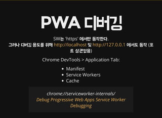 PWA 디버깅
SW는 'https' 에서만 동작한다.
그러나 디버깅 용도를 위해 및 에서도 동작 (포
트 상관없음)
http://localhost http://127.0.0.1
Chrome DevTools > Application Tab:
Manifest
Service Workers
Cache
chrome://serviceworker-internals/
Debug Progressive Web Apps Service Worker
Debugging
 
