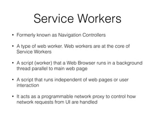 Service Workers
• Formerly known as Navigation Controllers
• A type of web worker. Web workers are at the core of
Service Workers
• A script (worker) that a Web Browser runs in a background
thread parallel to main web page
• A script that runs independent of web pages or user
interaction
• It acts as a programmable network proxy to control how
network requests from UI are handled
 