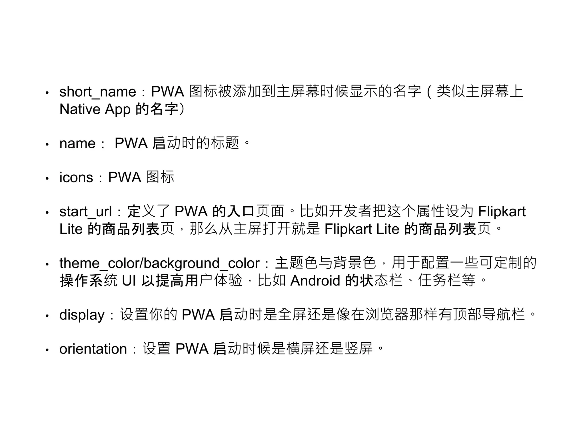• short_name：PWA 图标被添加到主屏幕时候显示的名字（类似主屏幕上
Native App 的名字）
• name： PWA 启动时的标题。
• icons：PWA 图标
• start_url：定义了 PWA 的入口页面。比如开发者把这个属性设为 Flipkart
Lite 的商品列表页，那么从主屏打开就是 Flipkart Lite 的商品列表页。
• theme_color/background_color：主题色与背景色，用于配置一些可定制的
操作系统 UI 以提高用户体验，比如 Android 的状态栏、任务栏等。
• display：设置你的 PWA 启动时是全屏还是像在浏览器那样有顶部导航栏。
• orientation：设置 PWA 启动时候是横屏还是竖屏。
 
