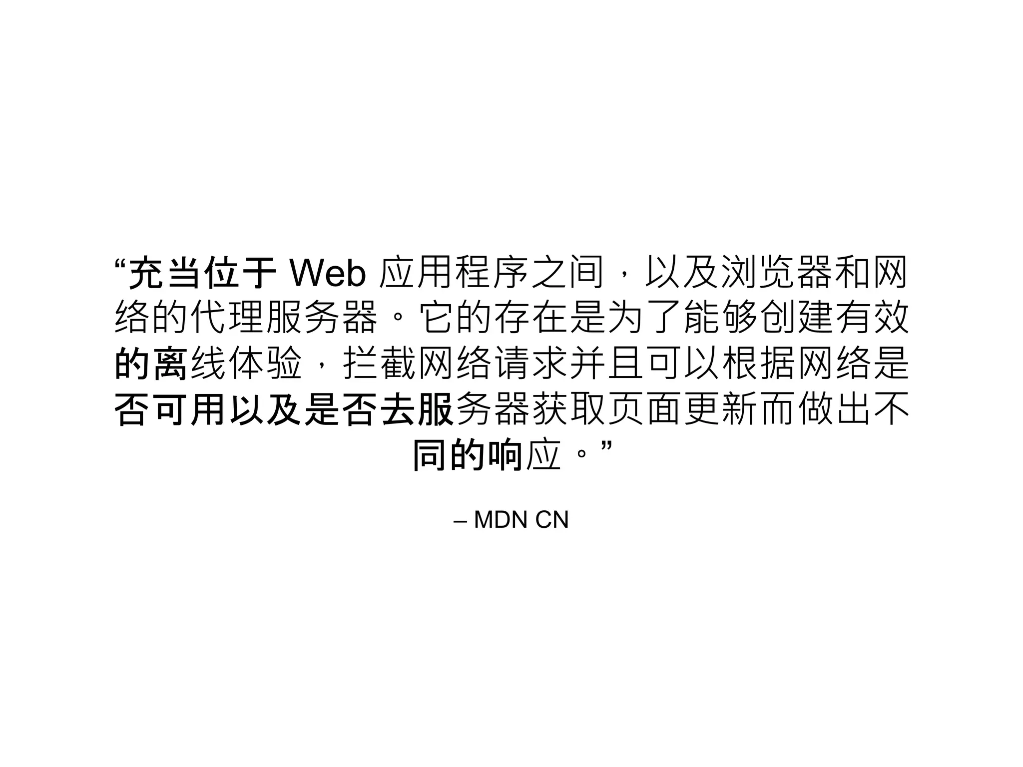 – MDN CN
“充当位于 Web 应用程序之间，以及浏览器和网
络的代理服务器。它的存在是为了能够创建有效
的离线体验，拦截网络请求并且可以根据网络是
否可用以及是否去服务器获取页面更新而做出不
同的响应。”
 