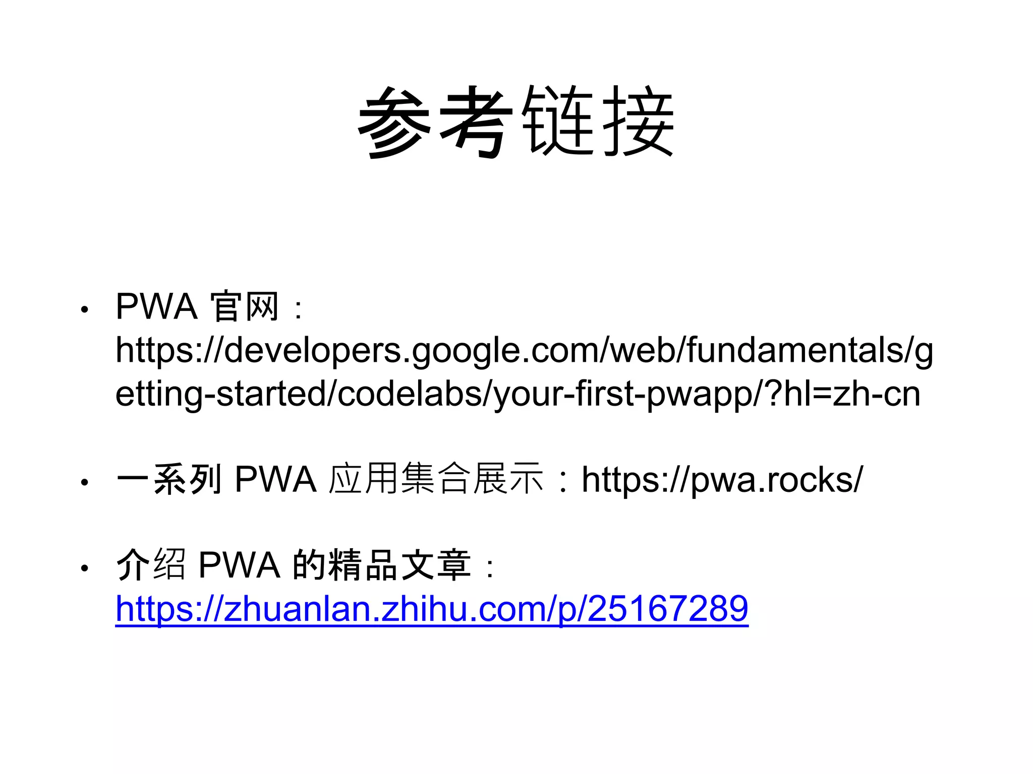 参考链接
• PWA 官网：
https://developers.google.com/web/fundamentals/g
etting-started/codelabs/your-first-pwapp/?hl=zh-cn
• 一系列 PWA 应用集合展示：https://pwa.rocks/
• 介绍 PWA 的精品文章：
https://zhuanlan.zhihu.com/p/25167289
 