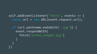 Criando o cache de arquivos estáticos
self.addEventListener(‘fetch’, evento => {
const url = new URL(event.request.url);
if (url.pathname.endsWith(‘.jpg’)) {
event.respondWith(
fetch(‘minha_imagem.jpg’)
)
}
})
 