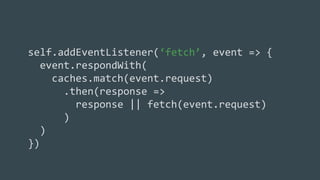 self.addEventListener(‘fetch’, event => {
event.respondWith(
caches.match(event.request)
.then(response =>
response || fetch(event.request)
)
)
})
 