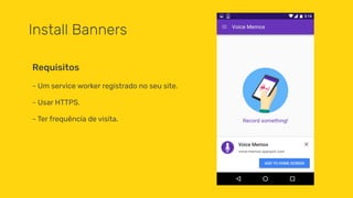 Install Banners
- Um service worker registrado no seu site.
- Usar HTTPS.
- Ter frequência de visita.
Requisitos
 